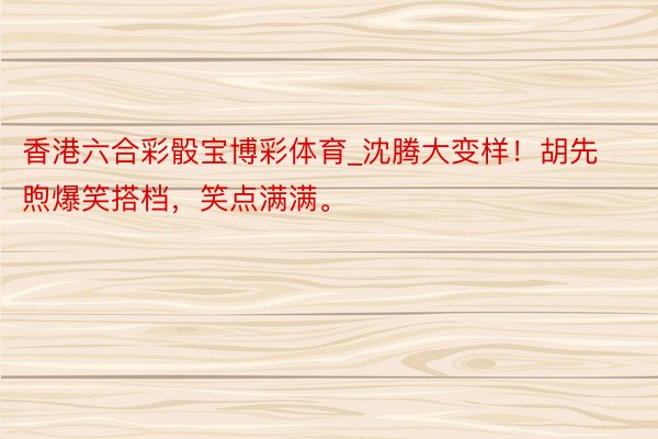 香港六合彩骰宝博彩体育_沈腾大变样！胡先煦爆笑搭档，笑点满满。