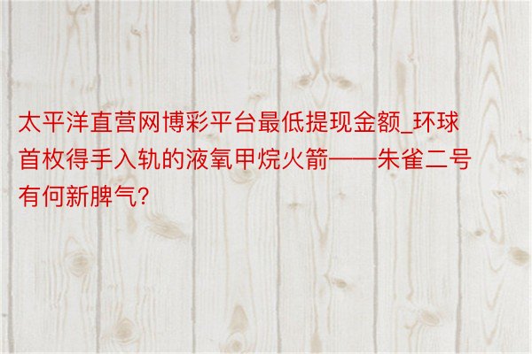 太平洋直营网博彩平台最低提现金额_环球首枚得手入轨的液氧甲烷火箭——朱雀二号有何新脾气？