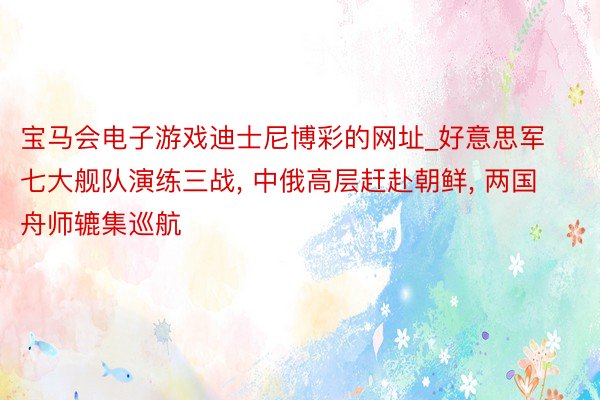 宝马会电子游戏迪士尼博彩的网址_好意思军七大舰队演练三战, 中俄高层赶赴朝鲜, 两国舟师辘集巡航