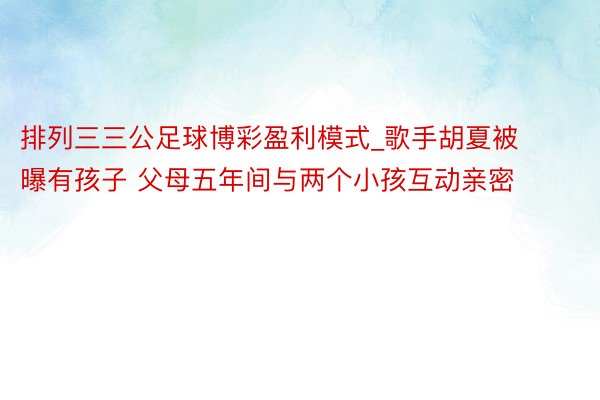 排列三三公足球博彩盈利模式_歌手胡夏被曝有孩子 父母五年间与两个小孩互动亲密