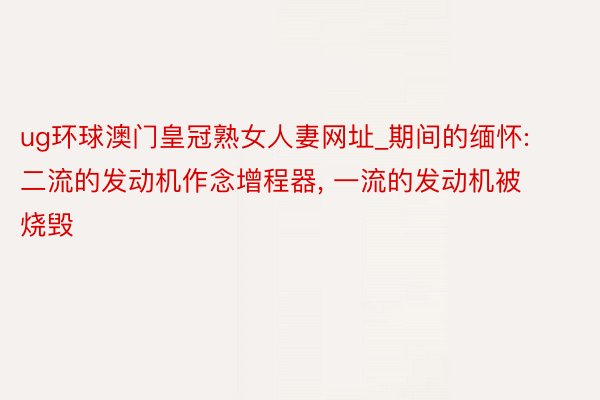 ug环球澳门皇冠熟女人妻网址_期间的缅怀: 二流的发动机作念增程器, 一流的发动机被烧毁