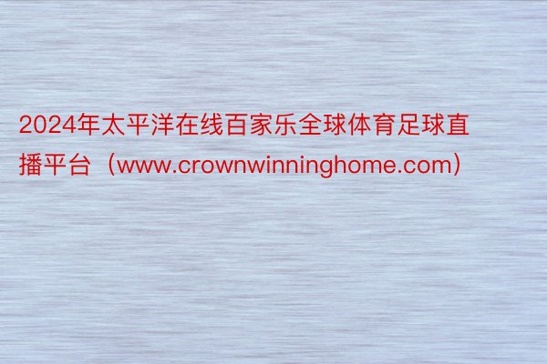2024年太平洋在线百家乐全球体育足球直播平台（www.crownwinninghome.com）