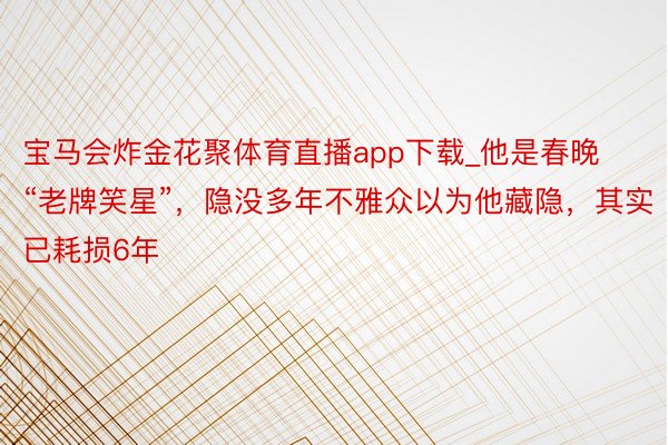 宝马会炸金花聚体育直播app下载_他是春晚“老牌笑星”，隐没多年不雅众以为他藏隐，其实已耗损6年