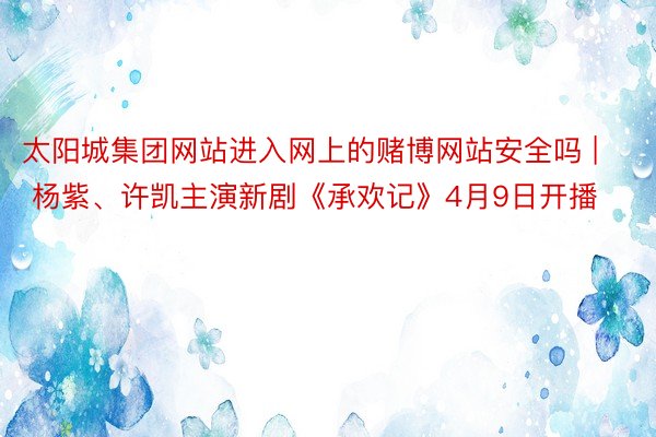 太阳城集团网站进入网上的赌博网站安全吗 | 杨紫、许凯主演新剧《承欢记》4月9日开播