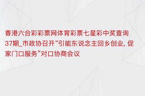 香港六合彩彩票网体育彩票七星彩中奖查询37期_市政协召开“引能东说念主回乡创业, 促家门口服务”对口协商会议