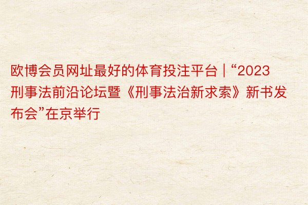 欧博会员网址最好的体育投注平台 | “2023刑事法前沿论坛暨《刑事法治新求索》新书发布会”在京举行