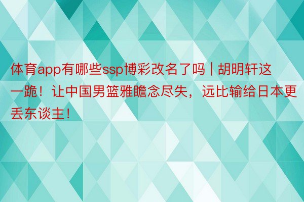 体育app有哪些ssp博彩改名了吗 | 胡明轩这一跪！让中国男篮雅瞻念尽失，远比输给日本更丢东谈主！