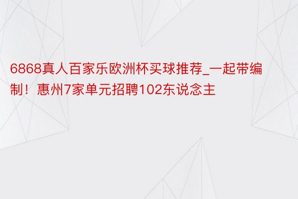 6868真人百家乐欧洲杯买球推荐_一起带编制！惠州7家单元招聘102东说念主