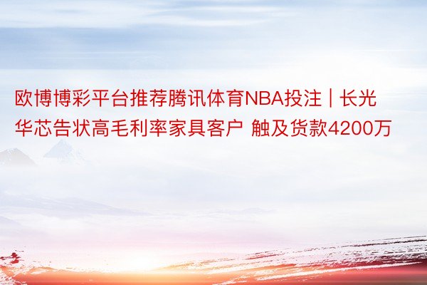 欧博博彩平台推荐腾讯体育NBA投注 | 长光华芯告状高毛利率家具客户 触及货款4200万