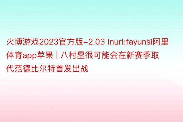 火博游戏2023官方版-2.03 Inurl:fayunsi阿里体育app苹果 | 八村塁很可能会在新赛季取代范德比尔特首发出战