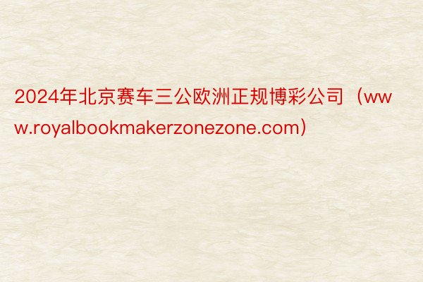 2024年北京赛车三公欧洲正规博彩公司（www.royalbookmakerzonezone.com）