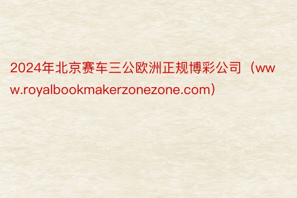 2024年北京赛车三公欧洲正规博彩公司（www.royalbookmakerzonezone.com）