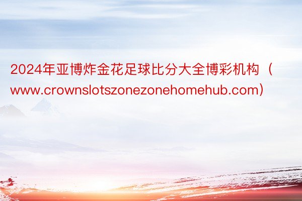 2024年亚博炸金花足球比分大全博彩机构（www.crownslotszonezonehomehub.com）