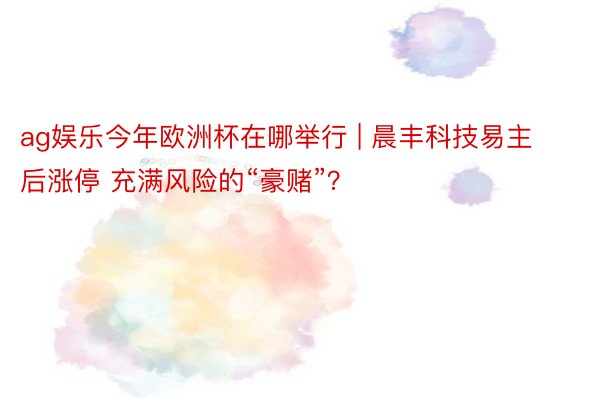 ag娱乐今年欧洲杯在哪举行 | 晨丰科技易主后涨停 充满风险的“豪赌”？