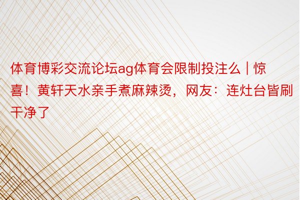 体育博彩交流论坛ag体育会限制投注么 | 惊喜！黄轩天水亲手煮麻辣烫，网友：连灶台皆刷干净了