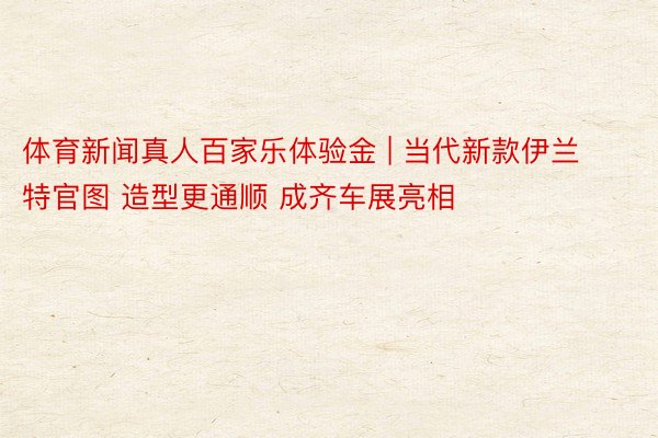 体育新闻真人百家乐体验金 | 当代新款伊兰特官图 造型更通顺 成齐车展亮相