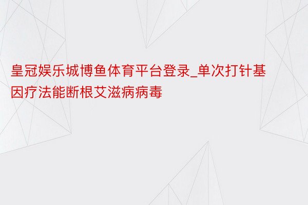 皇冠娱乐城博鱼体育平台登录_单次打针基因疗法能断根艾滋病病毒