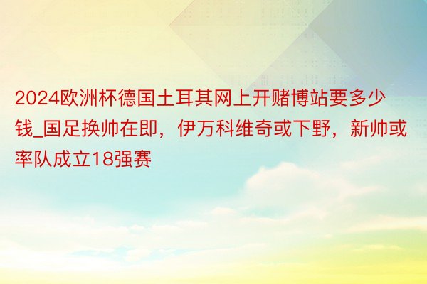 2024欧洲杯德国土耳其网上开赌博站要多少钱_国足换帅在即，伊万科维奇或下野，新帅或率队成立18强赛