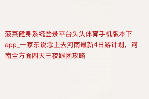 菠菜健身系统登录平台头头体育手机版本下app_一家东说念主去河南最新4日游计划，河南全方面四天三夜跟团攻略
