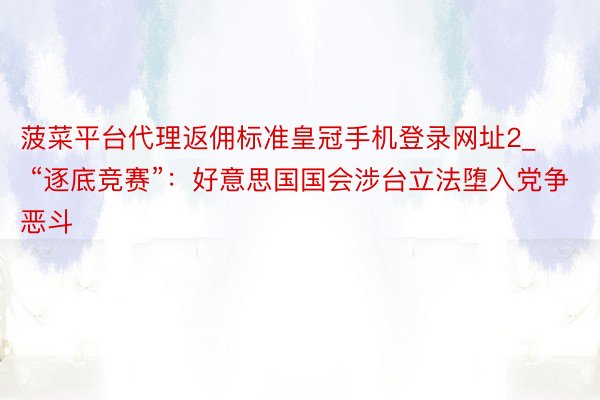 菠菜平台代理返佣标准皇冠手机登录网址2_ “逐底竞赛”：好意思国国会涉台立法堕入党争恶斗