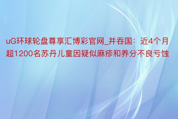 uG环球轮盘尊享汇博彩官网_并吞国：近4个月超1200名苏丹儿童因疑似麻疹和养分不良亏蚀