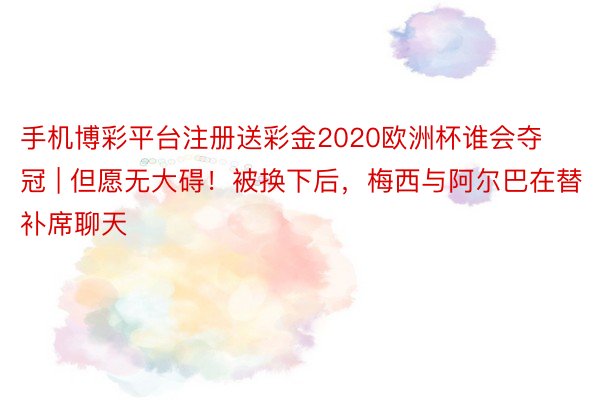 手机博彩平台注册送彩金2020欧洲杯谁会夺冠 | 但愿无大碍！被换下后，梅西与阿尔巴在替补席聊天