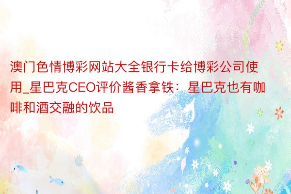 澳门色情博彩网站大全银行卡给博彩公司使用_星巴克CEO评价酱香拿铁：星巴克也有咖啡和酒交融的饮品