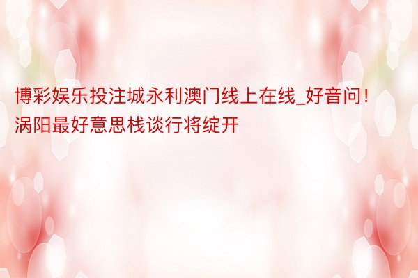 博彩娱乐投注城永利澳门线上在线_好音问！涡阳最好意思栈谈行将绽开