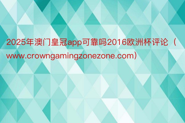 2025年澳门皇冠app可靠吗2016欧洲杯评论（www.crowngamingzonezone.com）
