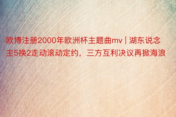 欧博注册2000年欧洲杯主题曲mv | 湖东说念主5换2走动滚动定约，三方互利决议再掀海浪