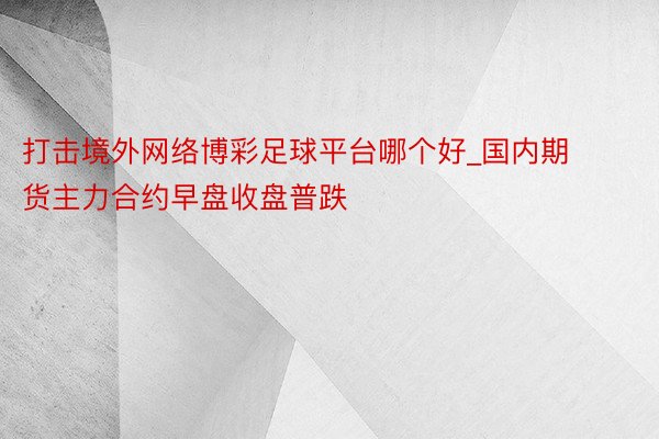 打击境外网络博彩足球平台哪个好_国内期货主力合约早盘收盘普跌