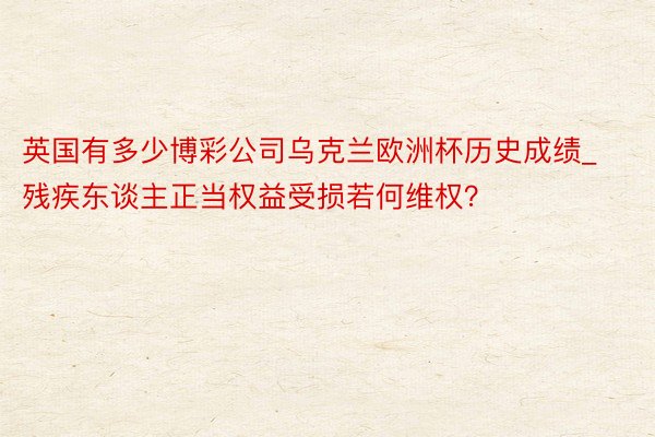 英国有多少博彩公司乌克兰欧洲杯历史成绩_残疾东谈主正当权益受损若何维权？