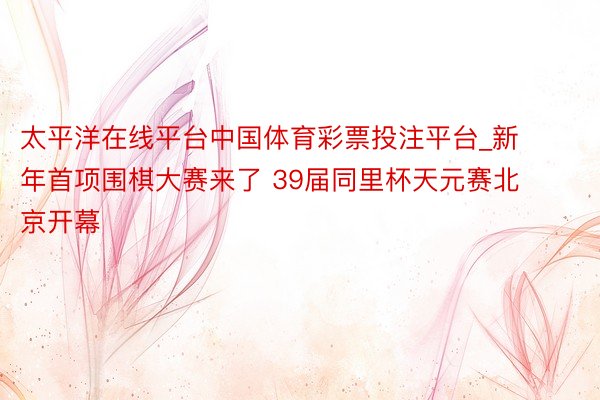 太平洋在线平台中国体育彩票投注平台_新年首项围棋大赛来了 39届同里杯天元赛北京开幕