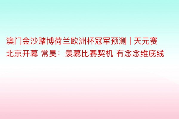 澳门金沙赌博荷兰欧洲杯冠军预测 | 天元赛北京开幕 常昊：羡慕比赛契机 有念念维底线