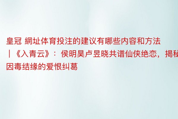 皇冠 網址体育投注的建议有哪些内容和方法 | 《入青云》：侯明昊卢昱晓共谱仙侠绝恋，揭秘因毒结缘的爱恨纠葛