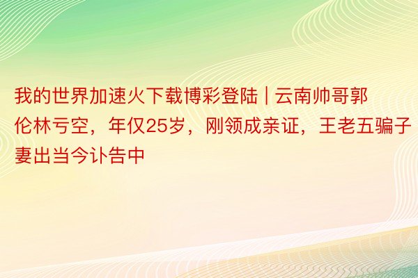 我的世界加速火下载博彩登陆 | 云南帅哥郭伦林亏空，年仅25岁，刚领成亲证，王老五骗子妻出当今讣告中