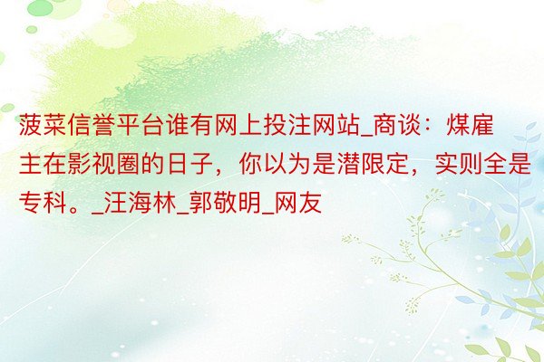 菠菜信誉平台谁有网上投注网站_商谈：煤雇主在影视圈的日子，你以为是潜限定，实则全是专科。_汪海林_郭敬明_网友