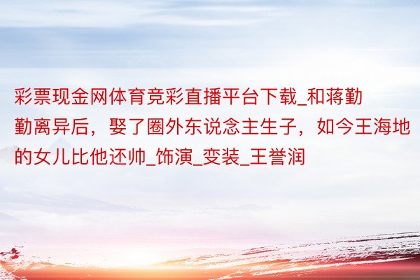 彩票现金网体育竞彩直播平台下载_和蒋勤勤离异后，娶了圈外东说念主生子，如今王海地的女儿比他还帅_饰演_变装_王誉润